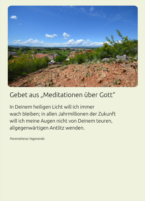 Gebet aus „Meditationen über Gott“ In Deinem heiligen Licht will ich immer wach bleiben; in allen Jahrmillionen der Zukunft will ich meine Augen nicht von Deinem teuren, allgegenwärtigen Antlitz wenden. Paramahansa Yogananda