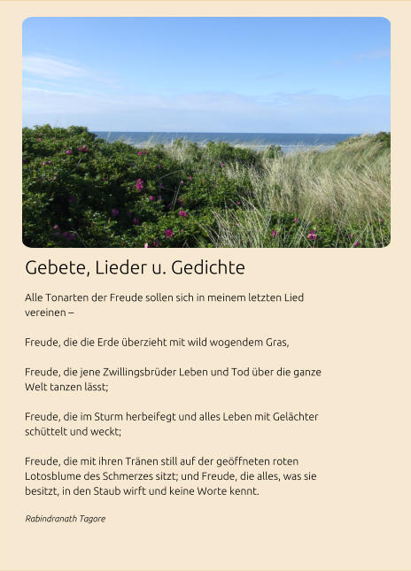 Gebete, Lieder u. Gedichte Alle Tonarten der Freude sollen sich in meinem letzten Lied vereinen –   Freude, die die Erde überzieht mit wild wogendem Gras,   Freude, die jene Zwillingsbrüder Leben und Tod über die ganze Welt tanzen lässt;   Freude, die im Sturm herbeifegt und alles Leben mit Gelächter schüttelt und weckt;   Freude, die mit ihren Tränen still auf der geöffneten roten Lotosblume des Schmerzes sitzt; und Freude, die alles, was sie besitzt, in den Staub wirft und keine Worte kennt. Rabindranath Tagore