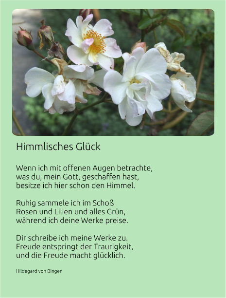 Himmlisches Glück   Wenn ich mit offenen Augen betrachte, was du, mein Gott, geschaffen hast, besitze ich hier schon den Himmel.  Ruhig sammele ich im Schoß Rosen und Lilien und alles Grün, während ich deine Werke preise.  Dir schreibe ich meine Werke zu. Freude entspringt der Traurigkeit, und die Freude macht glücklich.  Hildegard von Bingen