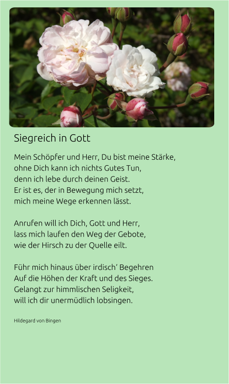 Siegreich in Gott Mein Schöpfer und Herr, Du bist meine Stärke, ohne Dich kann ich nichts Gutes Tun, denn ich lebe durch deinen Geist. Er ist es, der in Bewegung mich setzt, mich meine Wege erkennen lässt.  Anrufen will ich Dich, Gott und Herr, lass mich laufen den Weg der Gebote, wie der Hirsch zu der Quelle eilt.  Führ mich hinaus über irdisch‘ Begehren Auf die Höhen der Kraft und des Sieges. Gelangt zur himmlischen Seligkeit, will ich dir unermüdlich lobsingen.  Hildegard von Bingen