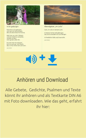 Alle Gebete,  Gedichte, Psalmen und Texte könnt ihr anhören und als Textkarte DIN A6 mit Foto downloaden. Wie das geht, erfahrt ihr hier: Anhören und Download In Dir geborgen Fühl mich in Dir geborgen, und mach mir keine Sorgen, denn Du bist immer für mich da.  Mein Herz, es ruht in Deinem und dort möcht‘ es verweilen, verdank ich doch  mein ganzes Leben Dir.  Du wirst mich nie verlassen, kann es noch gar nicht fassen, dass ich für immer Dein sein kann. Sylvia Hörkens     Abendgebet „im Licht“ Gott, ich ruhe in Deinem Licht  In Deinen Armen tief geborgen lass mich verweilen bis zum Morgen  in friedlicher Stille und Zuversicht Sylvia Hörkens