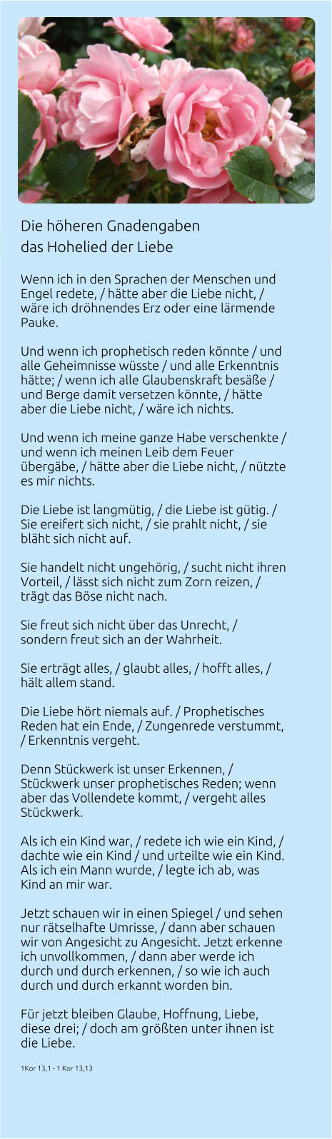 Die höheren Gnadengaben  das Hohelied der Liebe   Wenn ich in den Sprachen der Menschen und Engel redete, / hätte aber die Liebe nicht, / wäre ich dröhnendes Erz oder eine lärmende Pauke.  Und wenn ich prophetisch reden könnte / und alle Geheimnisse wüsste / und alle Erkenntnis hätte; / wenn ich alle Glaubenskraft besäße / und Berge damit versetzen könnte, / hätte aber die Liebe nicht, / wäre ich nichts.  Und wenn ich meine ganze Habe verschenkte / und wenn ich meinen Leib dem Feuer übergäbe, / hätte aber die Liebe nicht, / nützte es mir nichts.  Die Liebe ist langmütig, / die Liebe ist gütig. / Sie ereifert sich nicht, / sie prahlt nicht, / sie bläht sich nicht auf.  Sie handelt nicht ungehörig, / sucht nicht ihren Vorteil, / lässt sich nicht zum Zorn reizen, / trägt das Böse nicht nach.  Sie freut sich nicht über das Unrecht, / sondern freut sich an der Wahrheit.  Sie erträgt alles, / glaubt alles, / hofft alles, / hält allem stand.  Die Liebe hört niemals auf. / Prophetisches Reden hat ein Ende, / Zungenrede verstummt, / Erkenntnis vergeht.  Denn Stückwerk ist unser Erkennen, / Stückwerk unser prophetisches Reden; wenn aber das Vollendete kommt, / vergeht alles Stückwerk.  Als ich ein Kind war, / redete ich wie ein Kind, / dachte wie ein Kind / und urteilte wie ein Kind. Als ich ein Mann wurde, / legte ich ab, was Kind an mir war.  Jetzt schauen wir in einen Spiegel / und sehen nur rätselhafte Umrisse, / dann aber schauen wir von Angesicht zu Angesicht. Jetzt erkenne ich unvollkommen, / dann aber werde ich durch und durch erkennen, / so wie ich auch durch und durch erkannt worden bin.  Für jetzt bleiben Glaube, Hoffnung, Liebe, diese drei; / doch am größten unter ihnen ist die Liebe.  1Kor 13,1 - 1 Kor 13,13