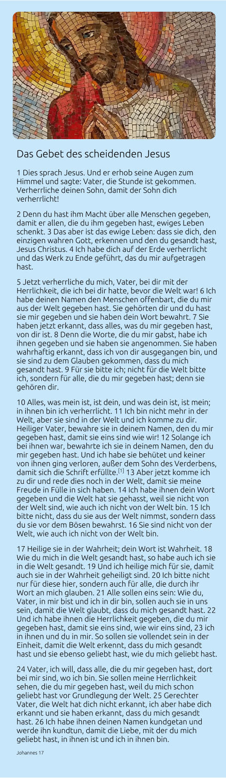 Das Gebet des scheidenden Jesus 1 Dies sprach Jesus. Und er erhob seine Augen zum Himmel und sagte: Vater, die Stunde ist gekommen. Verherrliche deinen Sohn, damit der Sohn dich verherrlicht!  2 Denn du hast ihm Macht über alle Menschen gegeben, damit er allen, die du ihm gegeben hast, ewiges Leben schenkt. 3 Das aber ist das ewige Leben: dass sie dich, den einzigen wahren Gott, erkennen und den du gesandt hast, Jesus Christus. 4 Ich habe dich auf der Erde verherrlicht und das Werk zu Ende geführt, das du mir aufgetragen hast.  5 Jetzt verherrliche du mich, Vater, bei dir mit der Herrlichkeit, die ich bei dir hatte, bevor die Welt war! 6 Ich habe deinen Namen den Menschen offenbart, die du mir aus der Welt gegeben hast. Sie gehörten dir und du hast sie mir gegeben und sie haben dein Wort bewahrt. 7 Sie haben jetzt erkannt, dass alles, was du mir gegeben hast, von dir ist. 8 Denn die Worte, die du mir gabst, habe ich ihnen gegeben und sie haben sie angenommen. Sie haben wahrhaftig erkannt, dass ich von dir ausgegangen bin, und sie sind zu dem Glauben gekommen, dass du mich gesandt hast. 9 Für sie bitte ich; nicht für die Welt bitte ich, sondern für alle, die du mir gegeben hast; denn sie gehören dir.  10 Alles, was mein ist, ist dein, und was dein ist, ist mein; in ihnen bin ich verherrlicht. 11 Ich bin nicht mehr in der Welt, aber sie sind in der Welt und ich komme zu dir. Heiliger Vater, bewahre sie in deinem Namen, den du mir gegeben hast, damit sie eins sind wie wir! 12 Solange ich bei ihnen war, bewahrte ich sie in deinem Namen, den du mir gegeben hast. Und ich habe sie behütet und keiner von ihnen ging verloren, außer dem Sohn des Verderbens, damit sich die Schrift erfüllte.[1] 13 Aber jetzt komme ich zu dir und rede dies noch in der Welt, damit sie meine Freude in Fülle in sich haben. 14 Ich habe ihnen dein Wort gegeben und die Welt hat sie gehasst, weil sie nicht von der Welt sind, wie auch ich nicht von der Welt bin. 15 Ich bitte nicht, dass du sie aus der Welt nimmst, sondern dass du sie vor dem Bösen bewahrst. 16 Sie sind nicht von der Welt, wie auch ich nicht von der Welt bin.  17 Heilige sie in der Wahrheit; dein Wort ist Wahrheit. 18 Wie du mich in die Welt gesandt hast, so habe auch ich sie in die Welt gesandt. 19 Und ich heilige mich für sie, damit auch sie in der Wahrheit geheiligt sind. 20 Ich bitte nicht nur für diese hier, sondern auch für alle, die durch ihr Wort an mich glauben. 21 Alle sollen eins sein: Wie du, Vater, in mir bist und ich in dir bin, sollen auch sie in uns sein, damit die Welt glaubt, dass du mich gesandt hast. 22 Und ich habe ihnen die Herrlichkeit gegeben, die du mir gegeben hast, damit sie eins sind, wie wir eins sind, 23 ich in ihnen und du in mir. So sollen sie vollendet sein in der Einheit, damit die Welt erkennt, dass du mich gesandt hast und sie ebenso geliebt hast, wie du mich geliebt hast.  24 Vater, ich will, dass alle, die du mir gegeben hast, dort bei mir sind, wo ich bin. Sie sollen meine Herrlichkeit sehen, die du mir gegeben hast, weil du mich schon geliebt hast vor Grundlegung der Welt. 25 Gerechter Vater, die Welt hat dich nicht erkannt, ich aber habe dich erkannt und sie haben erkannt, dass du mich gesandt hast. 26 Ich habe ihnen deinen Namen kundgetan und werde ihn kundtun, damit die Liebe, mit der du mich geliebt hast, in ihnen ist und ich in ihnen bin. Johannes 17