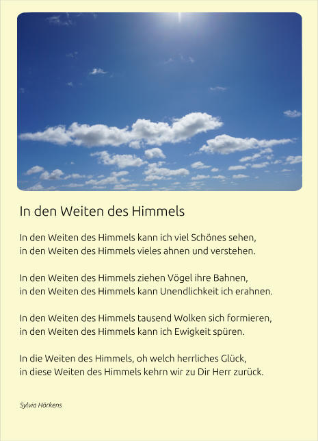 In den Weiten des Himmels  In den Weiten des Himmels kann ich viel Schönes sehen, in den Weiten des Himmels vieles ahnen und verstehen.  In den Weiten des Himmels ziehen Vögel ihre Bahnen, in den Weiten des Himmels kann Unendlichkeit ich erahnen.  In den Weiten des Himmels tausend Wolken sich formieren, in den Weiten des Himmels kann ich Ewigkeit spüren.  In die Weiten des Himmels, oh welch herrliches Glück, in diese Weiten des Himmels kehrn wir zu Dir Herr zurück.  Sylvia Hörkens