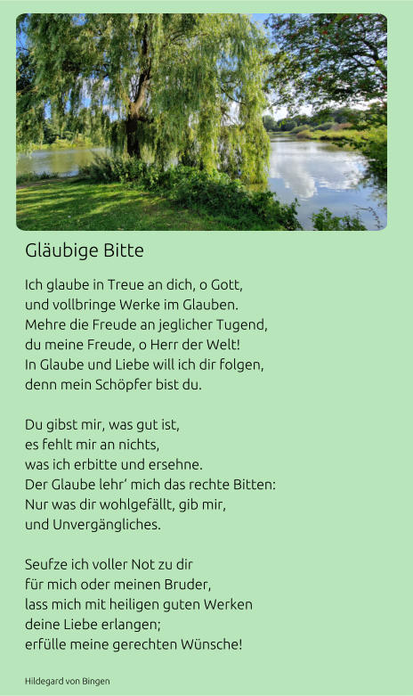 Gläubige Bitte Ich glaube in Treue an dich, o Gott, und vollbringe Werke im Glauben. Mehre die Freude an jeglicher Tugend, du meine Freude, o Herr der Welt! In Glaube und Liebe will ich dir folgen, denn mein Schöpfer bist du.  Du gibst mir, was gut ist, es fehlt mir an nichts, was ich erbitte und ersehne. Der Glaube lehr‘ mich das rechte Bitten: Nur was dir wohlgefällt, gib mir, und Unvergängliches.  Seufze ich voller Not zu dir für mich oder meinen Bruder, lass mich mit heiligen guten Werken  deine Liebe erlangen; erfülle meine gerechten Wünsche!  Hildegard von Bingen