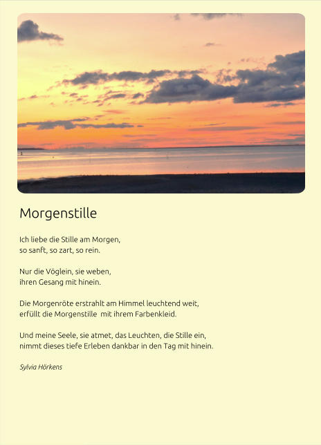 Morgenstille  Ich liebe die Stille am Morgen, so sanft, so zart, so rein. Nur die Vöglein, sie weben, ihren Gesang mit hinein.  Die Morgenröte erstrahlt am Himmel leuchtend weit, erfüllt die Morgenstille  mit ihrem Farbenkleid.  Und meine Seele, sie atmet, das Leuchten, die Stille ein, nimmt dieses tiefe Erleben dankbar in den Tag mit hinein. Sylvia Hörkens