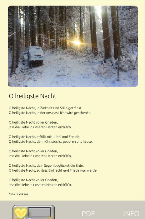 O heiligste Nacht  O heiligste Nacht, in Zartheit und Stille getränkt. O heiligste Nacht, in der uns das Licht wird geschenkt.  O heiligste Nacht voller Gnaden, lass die Liebe in unseren Herzen erblüh‘n.  O heiligste Nacht, erfüllt mit Jubel und Freude. O heiligste Nacht, denn Christus ist geboren uns heute.  O heiligste Nacht voller Gnaden, lass die Liebe in unseren Herzen erblüh‘n.  O heiligste Nacht, dein Segen beglücket die Erde. O heiligste Nacht, so dass Eintracht und Friede nun werde.  O heiligste Nacht voller Gnaden, lass die Liebe in unseren Herzen erblüh‘n. Sylvia Hörkens    Sylvia Hörkens