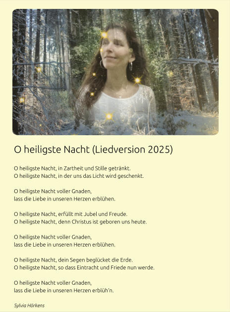 O heiligste Nacht (Liedversion 2025)  O heiligste Nacht, in Zartheit und Stille getränkt. O heiligste Nacht, in der uns das Licht wird geschenkt.  O heiligste Nacht voller Gnaden, lass die Liebe in unseren Herzen erblühen.  O heiligste Nacht, erfüllt mit Jubel und Freude. O heiligste Nacht, denn Christus ist geboren uns heute.  O heiligste Nacht voller Gnaden, lass die Liebe in unseren Herzen erblühen.  O heiligste Nacht, dein Segen beglücket die Erde. O heiligste Nacht, so dass Eintracht und Friede nun werde.  O heiligste Nacht voller Gnaden, lass die Liebe in unseren Herzen erblüh‘n. Sylvia Hörkens