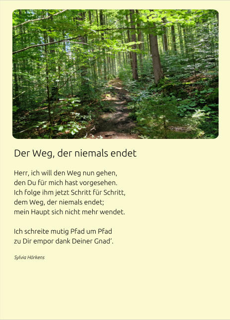 Der Weg, der niemals endet  Herr, ich will den Weg nun gehen, den Du für mich hast vorgesehen. Ich folge ihm jetzt Schritt für Schritt, dem Weg, der niemals endet; mein Haupt sich nicht mehr wendet.  Ich schreite mutig Pfad um Pfad zu Dir empor dank Deiner Gnad‘. Sylvia Hörkens